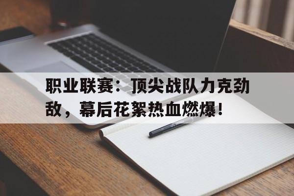 职业联赛：顶尖战队力克劲敌，幕后花絮热血燃爆！